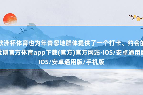 欧洲杯体育也为年青忽地群体提供了一个打卡、约会的新聘任-世博官方体育app下载(官方)官方网站·IOS/安卓通用版/手机版
