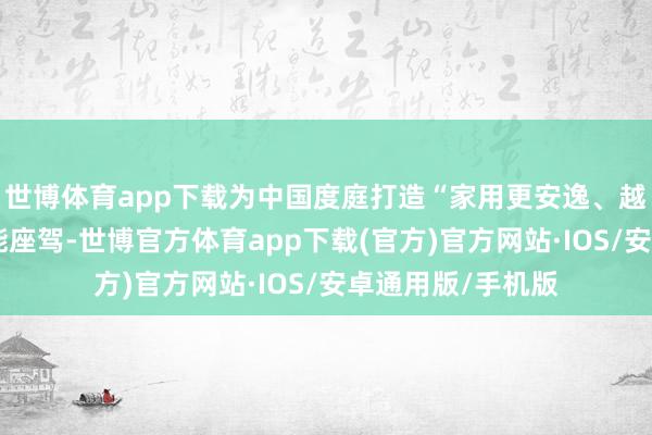 世博体育app下载为中国度庭打造“家用更安逸、越野更硬核”的万能座驾-世博官方体育app下载(官方)官方网站·IOS/安卓通用版/手机版