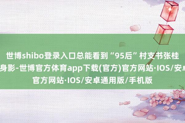 世博shibo登录入口总能看到“95后”村支书张桂芳扬铃打饱读的身影-世博官方体育app下载(官方)官方网站·IOS/安卓通用版/手机版