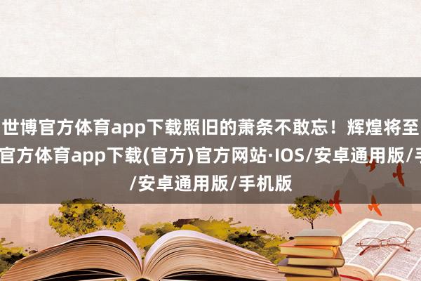 世博官方体育app下载照旧的萧条不敢忘！辉煌将至-世博官方体育app下载(官方)官方网站·IOS/安卓通用版/手机版