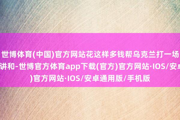 世博体育(中国)官方网站花这样多钱帮乌克兰打一场看起来赢不了的讲和-世博官方体育app下载(官方)官方网站·IOS/安卓通用版/手机版