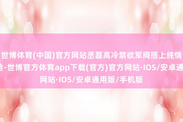 世博体育(中国)官方网站丞磊高冷禁欲军阀搭上纯情小白花徐若晗-世博官方体育app下载(官方)官方网站·IOS/安卓通用版/手机版