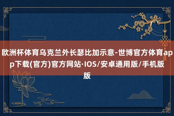 欧洲杯体育乌克兰外长瑟比加示意-世博官方体育app下载(官方)官方网站·IOS/安卓通用版/手机版