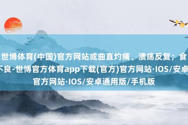 世博体育(中国)官方网站或曲直灼痛、溃疡反复；食欲恼恨、消化不良-世博官方体育app下载(官方)官方网站·IOS/安卓通用版/手机版