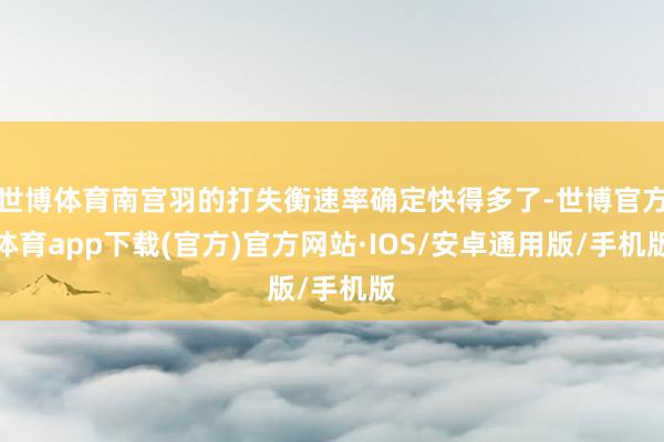 世博体育南宫羽的打失衡速率确定快得多了-世博官方体育app下载(官方)官方网站·IOS/安卓通用版/手机版