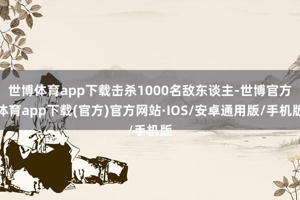 世博体育app下载击杀1000名敌东谈主-世博官方体育app下载(官方)官方网站·IOS/安卓通用版/手机版