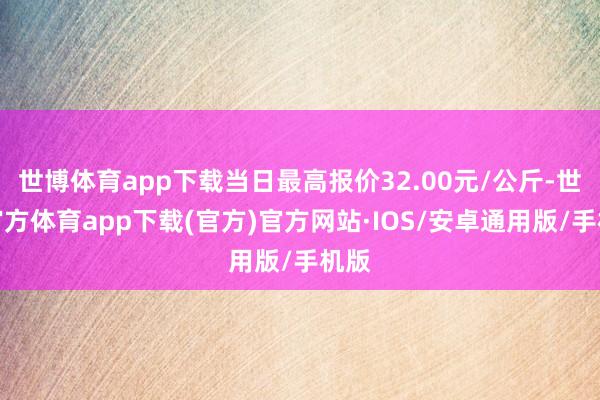 世博体育app下载当日最高报价32.00元/公斤-世博官方体育app下载(官方)官方网站·IOS/安卓通用版/手机版