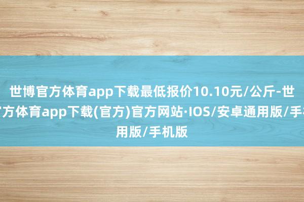 世博官方体育app下载最低报价10.10元/公斤-世博官方体育app下载(官方)官方网站·IOS/安卓通用版/手机版