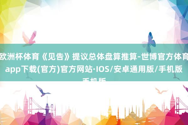 欧洲杯体育《见告》提议总体盘算推算-世博官方体育app下载(官方)官方网站·IOS/安卓通用版/手机版