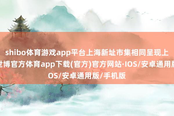 shibo体育游戏app平台上海新址市集相同呈现上升态势-世博官方体育app下载(官方)官方网站·IOS/安卓通用版/手机版