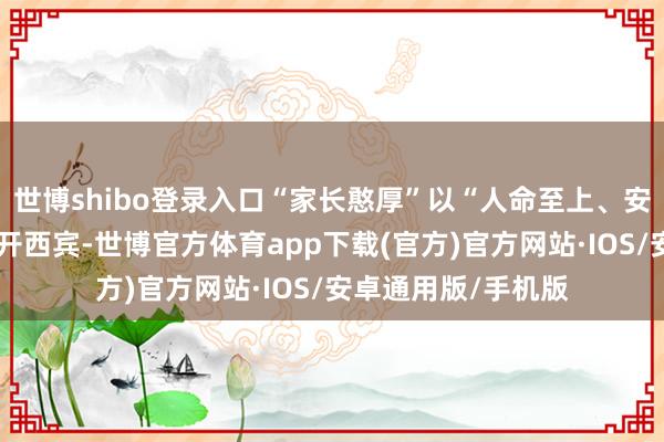世博shibo登录入口“家长憨厚”以“人命至上、安全第一”为主题张开西宾-世博官方体育app下载(官方)官方网站·IOS/安卓通用版/手机版