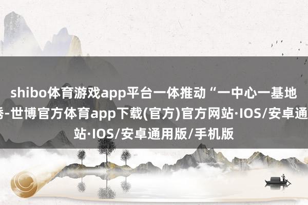 shibo体育游戏app平台一体推动“一中心一基地一要津”引诱-世博官方体育app下载(官方)官方网站·IOS/安卓通用版/手机版