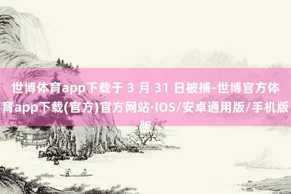 世博体育app下载于 3 月 31 日被捕-世博官方体育app下载(官方)官方网站·IOS/安卓通用版/手机版