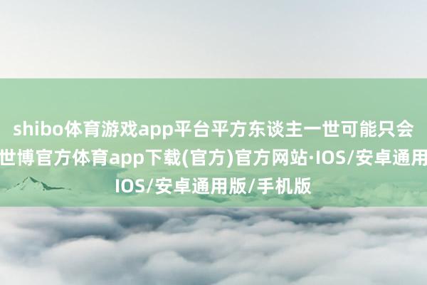shibo体育游戏app平台平方东谈主一世可能只会资历一次-世博官方体育app下载(官方)官方网站·IOS/安卓通用版/手机版