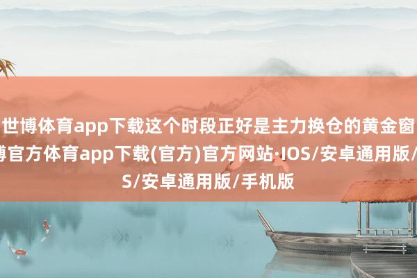 世博体育app下载这个时段正好是主力换仓的黄金窗口-世博官方体育app下载(官方)官方网站·IOS/安卓通用版/手机版
