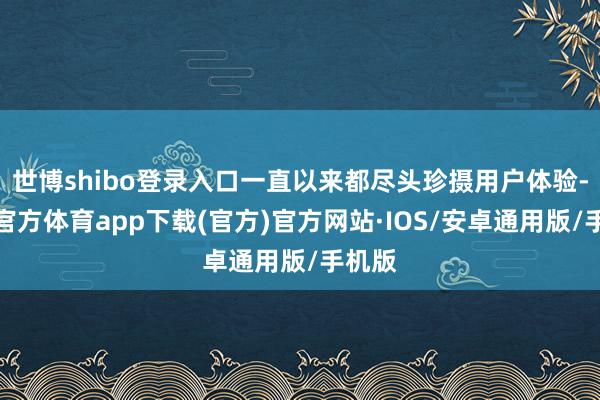 世博shibo登录入口一直以来都尽头珍摄用户体验-世博官方体育app下载(官方)官方网站·IOS/安卓通用版/手机版