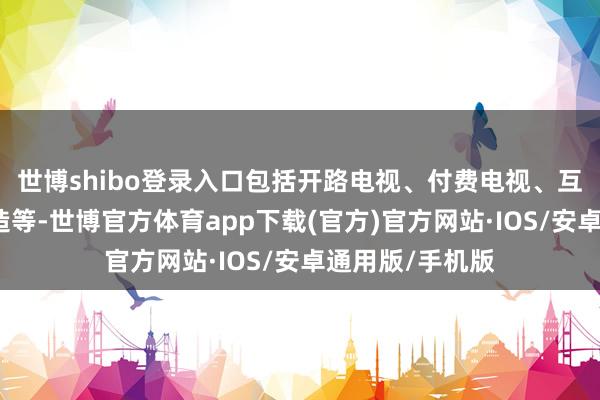 世博shibo登录入口包括开路电视、付费电视、互联网和出动建造等-世博官方体育app下载(官方)官方网站·IOS/安卓通用版/手机版
