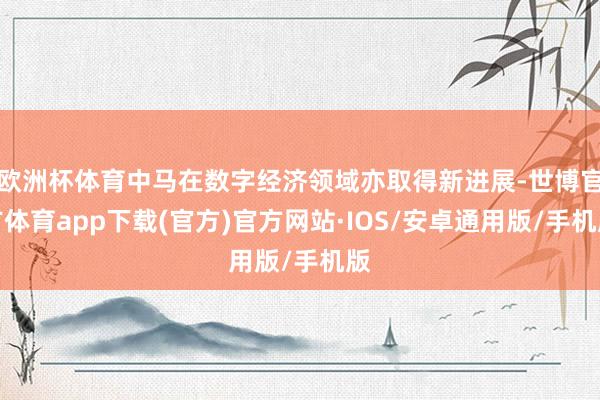 欧洲杯体育中马在数字经济领域亦取得新进展-世博官方体育app下载(官方)官方网站·IOS/安卓通用版/手机版
