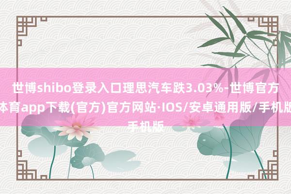 世博shibo登录入口理思汽车跌3.03%-世博官方体育app下载(官方)官方网站·IOS/安卓通用版/手机版