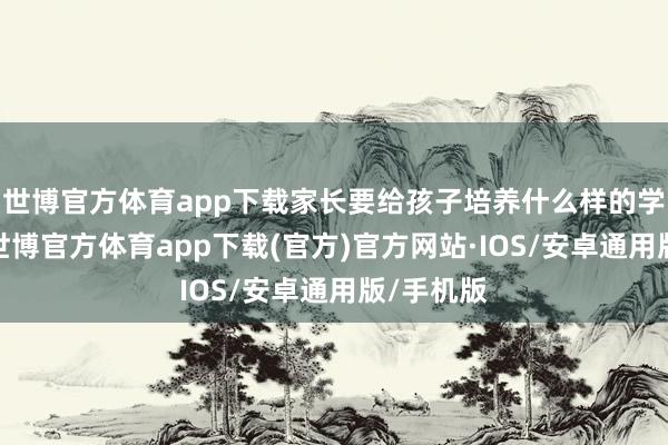 世博官方体育app下载家长要给孩子培养什么样的学习民俗-世博官方体育app下载(官方)官方网站·IOS/安卓通用版/手机版