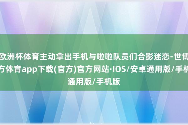 欧洲杯体育主动拿出手机与啦啦队员们合影迷恋-世博官方体育app下载(官方)官方网站·IOS/安卓通用版/手机版
