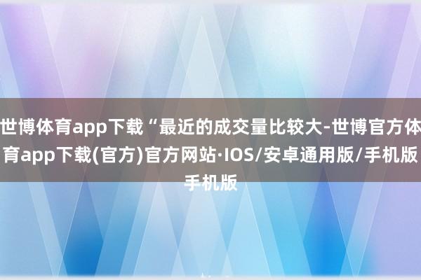 世博体育app下载“最近的成交量比较大-世博官方体育app下载(官方)官方网站·IOS/安卓通用版/手机版